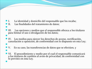 I. La identidad y domicilio del responsable que los recaba; 
II. Las finalidades del tratamiento de datos; 
 
III. Las opciones y medios que el responsable ofrezca a los titulares 
para limitar el uso o divulgación de los datos; 
 
IV. Los medios para ejercer los derechos de acceso, rectificación, 
cancelación u oposición, de conformidad con lo dispuesto en esta Ley; 
 
V. En su caso, las transferencias de datos que se efectúen, y 
 
VI. El procedimiento y medio por el cual el responsable comunicará 
a los titulares de cambios al aviso de privacidad, de conformidad con 
lo previsto en esta Ley. 
 
 