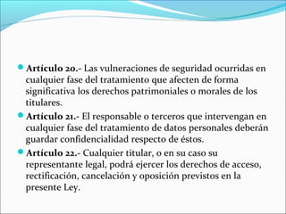 Artículo 20.- Las vulneraciones de seguridad ocurridas en 
cualquier fase del tratamiento que afecten de forma 
significativa los derechos patrimoniales o morales de los 
titulares. 
Artículo 21.- El responsable o terceros que intervengan en 
cualquier fase del tratamiento de datos personales deberán 
guardar confidencialidad respecto de éstos. 
Artículo 22.- Cualquier titular, o en su caso su 
representante legal, podrá ejercer los derechos de acceso, 
rectificación, cancelación y oposición previstos en la 
presente Ley. 
 