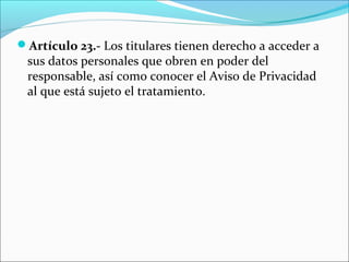Artículo 23.- Los titulares tienen derecho a acceder a 
sus datos personales que obren en poder del 
responsable, así como conocer el Aviso de Privacidad 
al que está sujeto el tratamiento. 
 