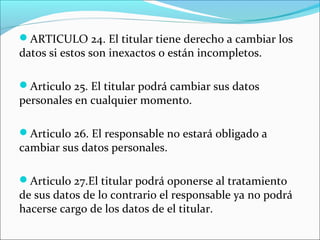 ARTICULO 24. El titular tiene derecho a cambiar los 
datos si estos son inexactos o están incompletos. 
Articulo 25. El titular podrá cambiar sus datos 
personales en cualquier momento. 
Articulo 26. El responsable no estará obligado a 
cambiar sus datos personales. 
Articulo 27.El titular podrá oponerse al tratamiento 
de sus datos de lo contrario el responsable ya no podrá 
hacerse cargo de los datos de el titular. 
 