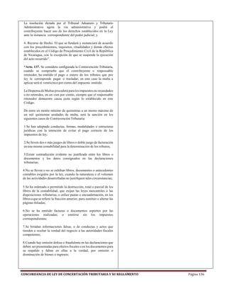 CONCORDANCIA DE LEY DE CONCERTACIÓN TRIBUTARIA Y SU REGLAMENTO Página 136
La resolución dictada por el Tribunal Aduanero y Tributario
Administrativo agota la vía administrativa y podrá el
contribuyente hacer uso de los derechos establecidos en la Ley
ante la instancia correspondiente del poder judicial; y
4. Recurso de Hecho. El que se fundará y sustanciará de acuerdo
con los procedimientos, requisitos, ritualidades y demás efectos
establecidos en el Código de Procedimiento Civil de la República
de Nicaragua, con la excepción de que se suspende la ejecución
del acto recurrido”.
“Arto. 137. Se considera configurada la Contravención Tributaria,
cuando se compruebe que el contribuyente o responsable
retenedor, ha omitido el pago o entero de los tributos que por
ley le corresponde pagar o trasladar; en este caso la multa a
aplicar será el veinticinco por ciento del impuesto omitido.
La Dispensa de Multas procederá paralos impuestos no recaudados
o no retenidos, en un cien por ciento, siempre que el responsable
retenedor demuestre causa justa según lo establecido en este
Código.
De entre un monto mínimo de quinientas a un monto máximo de
un mil quinientas unidades de multa, será la sanción en los
siguientes casos de Contravención Tributaria:
1.Se han adoptado conductas, formas, modalidades o estructuras
jurídicas con la intención de evitar el pago correcto de los
impuestos de ley;
2.Se lleven dos o más juegos de libros o doble juego de facturación
en una misma contabilidad para la determinación de los tributos;
3.Existe contradicción evidente no justificada entre los libros o
documentos y los datos consignados en las declaraciones
tributarias;
4.No se lleven o no se exhiban libros, documentos o antecedentes
contables exigidos por la ley, cuando la naturaleza o el volumen
de las actividades desarrolladas no justifiquen tales circunstancias;
5.Se ha ordenado o permitido la destrucción, total o parcial de los
libros de la contabilidad, que exijan las leyes mercantiles o las
disposiciones tributarias; o utilice pastas o encuadernación, en los
librosa quese refiere la fracción anterior, para sustituir o alterar las
páginas foliadas;
6.No se ha emitido facturas o documentos soportes por las
operaciones realizadas; o emitirse sin los impuestos
correspondientes;
7.Se brindan informaciones falsas, o de conductas y actos que
tienden a ocultar la verdad del negocio a las autoridades fiscales
competentes;
8.Cuando hay omisión dolosa o fraudulenta en las declaraciones que
deben ser presentadas para efectos fiscales o en los documentos para
su respaldo y faltan en ellas a la verdad, por omisión o
disminución de bienes o ingresos;
 