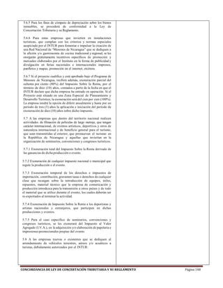 CONCORDANCIA DE LEY DE CONCERTACIÓN TRIBUTARIA Y SU REGLAMENTO Página 148
5.6.5 Para los fines de cómputo de depreciación sobre los bienes
inmuebles, se procederá de conformidad a la Ley de
Concertación Tributaria y su Reglamento.
5.6.6 Para estas empresas que invierten en instalaciones
turísticas, que cumplan con los criterios y normas especiales
auspiciado por el INTUR para fomentar e impulsar la creación de
una Red Nacional de “Mesones de Nicaragua” que se dediquen a
la afición y/o gastronomía de cocina tradicional y regional, se les
otorgarán gratuitamente incentivos específicos de promoción y
mercadeo elaborados por el Instituto en la forma de publicidad y
divulgación en ferias nacionales e internacionales impresos,
panfletos y mapas, promoción en el internet, etcétera.
5.6.7 Si el proyecto cualifica y está aprobado bajo el Programa de
Mesones de Nicaragua, recibirá además, exoneración parcial del
ochenta por ciento (80%) del Impuesto Sobre la Renta, por el
término de diez (10) años, contados a partir de la fecha en que el
INTUR declare que dicha empresa ha entrado en operación. Si el
Proyecto está situado en una Zona Especial de Planeamiento y
Desarrollo Turístico, la exoneración será del cien por cien (100%).
La empresa tendrá la opción de diferir anualmente y hasta por un
período de tres (3) años la aplicación e iniciación del período de
exoneración de diez (10) años sobre dicho impuesto.
5.7 A las empresas que dentro del territorio nacional realicen
actividades de filmación de películas de largo metraje, que tengan
carácter internacional, de eventos artísticos, deportivos y otros de
naturaleza internacional y de beneficio general para el turismo,
que sean transmitidas al exterior, que promuevan el turismo en
la República de Nicaragua y aquellas que inviertan en la
organización de seminarios, convenciones y congresos turísticos.
5.7.1 Exoneración total del Impuesto Sobre la Renta derivado de
las ganancias de dicha producción o evento.
5.7.2 Exoneración de cualquier impuesto nacional o municipal que
regule la producción o el evento.
5.7.3 Exoneración temporal de los derechos e impuestos de
importación, contribución, gravamen tasas o derechos de cualquier
clase que recaigan sobre la introducción de equipos, útiles,
repuestos, material técnico que la empresa de comunicación y
producción introduzca para la transmisión a otros países y de todo
el material que se utilice durante el evento, los cuales deberán ser
re-exportados al terminar la actividad.
5.7.4 Exoneración de Impuesto Sobre la Renta a los deportistas y
artistas nacionales y extranjeros, que participen en dichas
producciones y eventos.
5.7.5 Para el caso específico de seminarios, convenciones y
congresos turísticos, se les exonerará del Impuesto al Valor
Agregado (I.V.A.), en la adquisición y/o elaboración de papelería e
impresionespromocionales propias del evento.
5.8 A las empresas nuevas o existentes que se dediquen al
arrendamiento de vehículos terrestres, aéreos y/o acuáticos a
turistas, debidamente autorizados por el INTUR:
 