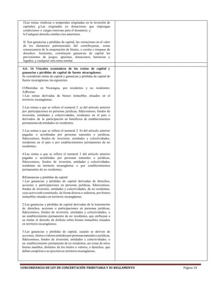 CONCORDANCIA DE LEY DE CONCERTACIÓN TRIBUTARIA Y SU REGLAMENTO Página 10
f.Las rentas vitalicias o temporales originadas en la inversión de
capitales; g.Las originadas en donaciones que impongan
condiciones o cargas onerosas para el donatario; y
h.Cualquier derecho similar a los anteriores.
II. Son ganancias y pérdidas de capital, las variaciones en el valor
de los elementos patrimoniales del contribuyente, como
consecuencia de la enajenación de bienes, o cesión o traspaso de
derechos. Asimismo, constituyen ganancias de capital las
provenientes de juegos, apuestas, donaciones, herencias y
legados, y cualquier otra renta similar.
Art. 16 Vínculos económicos de las rentas de capital y
ganancias y pérdidas de capital de fuente nicaragüense.
Se consideran rentas de capital y ganancias y pérdidas de capital de
fuente nicaragüense,lassiguientes:
I.Obtenidas en Nicaragua, por residentes y no residentes:
A)Rentas
1.Las rentas derivadas de bienes inmuebles situados en el
territorio nicaragüense;
2.Las rentas a que se refiere el numeral 2. a) del artículo anterior
por participaciones en personas jurídicas, fideicomisos, fondos de
inversión, entidades y colectividades, residentes en el país o
derivados de la participación en beneficios de establecimientos
permanentesdeentidades no residentes;
3.Las rentas a que se refiere el numeral 2. b) del artículo anterior
pagadas o acreditadas por personas naturales o jurídicas,
fideicomisos, fondos de inversión, entidades y colectividades,
residentes en el país o por establecimientos permanentes de no
residentes;
4.Las rentas a que se refiere el numeral 3 del artículo anterior
pagadas o acreditadas por personas naturales o jurídicas,
fideicomisos, fondos de inversión, entidades y colectividades,
residentes en territorio nicaragüense o por establecimientos
permanentes de no residentes;
B)Ganancias y pérdidas de capital
1.Las ganancias y pérdidas de capital derivadas de derechos,
acciones o participaciones en personas jurídicas, fideicomisos,
fondos de inversión, entidades y colectividades, de no residentes,
cuyo activoestéconstituido, de forma directa o indirecta, por bienes
inmuebles situados en territorio nicaragüense;
2.Las ganancias y pérdidas de capital derivadas de la transmisión
de derechos, acciones o participaciones en personas jurídicas,
fideicomisos, fondos de inversión, entidades y colectividades, o
un establecimiento permanente de no residentes, que atribuyan a
su titular el derecho de disfrute sobre bienes inmuebles situados
en territorio nicaragüense;
3.Las ganancias y pérdidas de capital, cuando se deriven de
acciones, títulosovaloresemitidosporpersonasnaturalesojurídicas,
fideicomisos, fondos de inversión, entidades y colectividades, o
un establecimiento permanente de no residentes, así como de otros
bienes muebles, distintos de los títulos o valores, o derechos, que
deban cumplirseo seejerciten en territorionicaragüense;
 