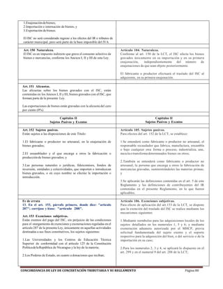 CONCORDANCIA DE LEY DE CONCERTACIÓN TRIBUTARIA Y SU REGLAMENTO Página 80
1.Enajenacióndebienes;
2.Importación e internación de bienes; y
3.Exportación de bienes.
El ISC no será considerado ingreso a los efectos del IR o tributos de
carácter municipal, pero será parte de la base imponible del IVA
Art. 150 Naturaleza.
El ISC es un impuesto indirecto que grava el consumo selectivo de
bienes o mercancías, conforme los Anexos I, II y III de esta Ley.
Artículo 104. Naturaleza.
Conforme al art. 150 de la LCT, el ISC afecta los bienes
gravados únicamente en su importación y en su primera
enajenación, independientemente del número de
enajenaciones de que sean objeto posteriormente.
El fabricante o productor efectuará el traslado del ISC al
adquirente, en su primera enajenación.
Art. 151 Alícuotas.
Las alícuotas sobre los bienes gravados con el ISC, están
contenidas en los Anexos I, II y III, bienes gravados con el ISC, que
forman parte de la presente Ley.
Las exportaciones de bienes están gravadas con la alícuota del cero
por ciento (0%)
Capítulos II
Sujetos Pasivos y Exentos
Capítulos II
Sujetos Pasivos y Exentos
Art. 152 Sujetos pasivos.
Están sujetos a las disposiciones de este Título:
1.El fabricante o productor no artesanal, en la enajenación de
bienes gravados;
2.El ensamblador y el que encarga a otros la fabricación o
producción de bienes gravados; y
3.Las personas naturales o jurídicas, fideicomisos, fondos de
inversión, entidades y colectividades, que importen o introduzcan
bienes gravados, o en cuyo nombre se efectúe la importación o
introducción.
Artículo 105. Sujetos pasivos.
Para efectos del art. 152 de la LCT, se establece:
1.Se entenderá como fabricante o productor no artesanal, el
responsable recaudador que fabrica, manufactura, ensambla
o bajo cualquier otra forma o proceso, industrializa, une,
mezcla o transforma determinados bienes en otros;
2.También se entenderá como fabricante o productor no
artesanal, la persona que encarga a otros la fabricación de
mercancías gravadas, suministrándoles las materias primas;
y
3.Se aplicarán las definiciones contenidas en el art. 5 de este
Reglamento y las definiciones de contribuyentes del IR
contenidas en el presente Reglamento, en lo que fueren
aplicables.
Fe de errata
13. En el art. 153, párrafo primero, donde dice: "artículo
287"; corríjase y léase: "artículo 288".
Art. 153 Exenciones subjetivas.
Están exentos del pago del ISC, sin perjuicio de las condiciones
para el otorgamiento de exenciones yexoneraciones reguladas en el
artículo 287 de la presente Ley, únicamente en aquellas actividades
destinadas a sus fines constitutivos, los sujetos siguientes:
1.Las Universidades y los Centros de Educación Técnica
Superior de conformidad con el artículo 125 de la Constitución
PolíticadelaRepública de Nicaragua y la ley de la materia;
2.Los Poderes de Estado, en cuanto a donaciones que reciban;
Artículo 106. Exenciones subjetivas.
Para efecto de aplicación del art.153 de la LCT, se dispone
que la exención del traslado del ISC se realice mediante los
mecanismos siguientes:
1.Mediante reembolso para las adquisiciones locales de los
sujetos detallados en los numerales 1, 5 y 6; y mediante
exoneración aduanera autorizada por el MHCP, previa
solicitud fundamentada del sujeto exento y el soporte
respectivo para la adquisición del bien, o del servicio o de la
importación en su caso;
2.Para los numerales 2, 3 y 4, se aplicará lo dispuesto en el
art. 299 y en el numeral 9 del art. 288 de la LCT;
 