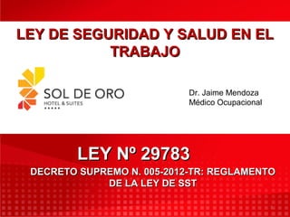 1
LEY DE SEGURIDAD Y SALUD EN ELLEY DE SEGURIDAD Y SALUD EN EL
TRABAJOTRABAJO
LEY Nº 29783LEY Nº 29783
DECRETO SUPREMO N. 005-2012-TR: REGLAMENTODECRETO SUPREMO N. 005-2012-TR: REGLAMENTO
DE LA LEY DE SSTDE LA LEY DE SST
Dr. Jaime Mendoza
Médico Ocupacional
 