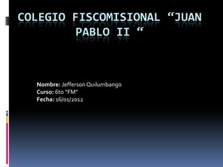 COLEGIO FISCOMISIONAL “JUAN
        PABLO II “



  Nombre: Jefferson Quilumbango
  Curso: 6to “FM”
  Fecha: 16/01/2012
 