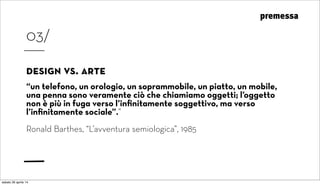 premessa
03/
design vs. arte
“un telefono, un orologio, un soprammobile, un piatto, un mobile,
una penna sono veramente ciò che chiamiamo oggetti; l’oggetto
non è più in fuga verso l’inﬁnitamente soggettivo, ma verso
l’inﬁnitamente sociale”.”
Ronald Barthes, “L’avventura semiologica”, 1985
sabato 26 aprile 14
 