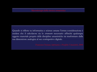 Metodologia della ricerca umanistica Quando si riflette su informatica e scienze umane l’errata considerazione è credere che il calcolatore sia lo  strumento  necessario affinché qualunque oggetto materiale proprio delle discipline umanistiche sia trasformato dalla sua dimensione analogica al suo corrispettivo digitale. Francesca Tomasi,  Informatica e Discipline Umanistiche , 2008 