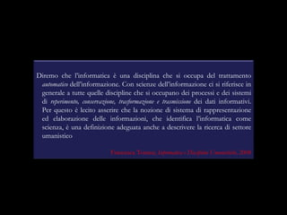 Diremo che l’informatica è una disciplina che si occupa del trattamento  automatico  dell’informazione. Con scienze dell’informazione ci si riferisce in generale a tutte quelle discipline che si occupano dei processi e dei sistemi di  reperimento, conservazione, trasformazione e trasmissione  dei dati informativi. Per questo è lecito asserire che la nozione di sistema di rappresentazione ed elaborazione delle informazioni, che identifica l’informatica come scienza, è una definizione adeguata anche a descrivere la ricerca di settore umanistico  Francesca Tomasi,  Informatica e Discipline Umanistiche,  2008 