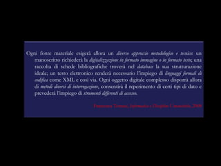 Ogni fonte materiale esigerà allora un  diverso approccio metodologico e tecnico : un manoscritto richiederà la  digitalizzazione in formato immagine o in formato testo ; una raccolta di schede bibliografiche troverà nel  database  la sua strutturazione ideale; un testo elettronico renderà necessario l’impiego di  linguaggi formali di codifica  come XML e così via. Ogni oggetto digitale complesso disporrà allora di  metodi diversi di interrogazione , consentirà il reperimento di certi tipi di dato e prevederà l’impiego di  strumenti differenti di accesso.   Francesca Tomasi,  Informatica e Discipline Umanistiche , 2008 