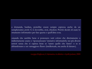La domanda, basilare, potrebbe essere sempre espressa anche da un semplicissimo  perché . Ci si dovrebbe, cioè, chiedere: Perché decido di usare lo strumento informatico per fare questa o quell’altra cosa. Domanda che sarebbe bene si ponessero tutti coloro che direttamente o indirettamente usano o ‘sponsarizzano’ iniziative informatiche nei più diversi settori senza che si capisca bene se ‘sanno quello che fanno’ o se si abbandonano a un vantaggioso flusso (intellettuale, ma anche di denaro). Giuseppe Gigliozzi,  L’informatica, la didattica e il grillo parlante , 2000 
