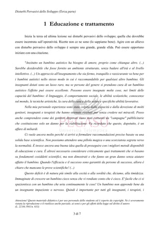 Disturbi Pervasivi dello Sviluppo (Terza parte)



                          1 Educazione e trattamento
        Inizia la terza ed ultima lezione sui disturbi pervasivi dello sviluppo; quella che dovrebbe
essere incentrata sull’operatività. Ricette non ce ne sono (lo sappiamo bene). Agire con un allievo
con disturbo pervasivo dello sviluppo è sempre una grande, grande sfida. Può essere opportuno
iniziare con una citazione.


        "Anzitutto un bambino autistico ha bisogno di amore, proprio come chiunque altro. (...)
Sarebbe desiderabile che fosse fornito un ambiente strutturato, senza badare all'età e al livello
intellettivo. (...) Un approccio all'insegnamento che sia fermo, tranquillo e rassicurante va bene per
i bambini autistici nello stesso modo in cui è raccomandabile per qualsiasi altro bambino. Gli
insegnanti dotati sono un lusso raro, ma se persone del genere si prendono cura di un bambino
autistico l'effetto può essere eccellente. Possono essere insegnate molte cose, nei limiti delle
capacità del bambino: il linguaggio, il comportamento sociale, le abilità scolastiche, conoscenze
sul mondo, le tecniche artistiche, la cura della casa e della salute e specifiche abilità lavorative.
        Nella mia personale esperienza sono stata colpita dalla capacità e dalla devozione di molti
genitori, insegnanti e terapisti che hanno ottenuto risultati pur senza credere nei miracoli. Posso
anche comprendere come dei genitori disperati siano stati catturati da "campagne" pubblicitarie
che costituiscono solo un danno per la riabilitazione. Va ricordato che questo, dopotutto, è un
affare di miliardi.
        Ci vuole ancora molto perché si arrivi a formulare raccomandazioni precise basate su una
solida base scientifica. Non possiamo attendere una pillola magica o una scorciatoia segreta verso
la normalità. È invece ancora una buona idea quella di proseguire con i migliori metodi disponibili
di educazione e cura. È altresì necessario considerare criticamente quei trattamenti che si basano
su fondamenti cosiddetti scientifici, ma non dimostrati e che fanno un gran danno senza aiutare
affatto il bambino. Quando l'efficacia e il successo sono garantiti da persone di successo, allora è
chiaro che mancano le prove scientifiche! (...)
        Questo deficit è di natura più simile alla cecità o alla sordità che, diciamo, alla timidezza.
Immaginate di crescere un bambino cieco senza che vi rendiate conto che è cieco. E' facile che ci si
spazientisca con un bambino che urta continuamente le cose! Un bambino non apprende bene da
un insegnante impaziente o nervoso. Quindi è importante per tutti gli insegnanti, i terapisti, i


Attenzione! Questo materiale didattico è per uso personale dello studente ed è coperto da copyright. Ne è severamente
vietata la riproduzione o il riutilizzo anche parziale, ai sensi e per gli effetti della legge sul diritto d’autore
(L. 22.04.1941/n. 633)

                                                    3 di 7
 