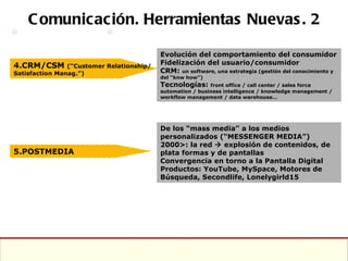 Comunicación. Herramientas Nuevas. 2 4.CRM/CSM  (“Customer Relationship/Satisfaction Manag.”) Evolución del comportamiento del consumidor Fidelización del usuario/consumidor CRM:  un software, una estrategia (gestión del conocimiento y del “knw how”) Tecnologías:  front office / call center / sales force automation / business intelligence / knowledge management / workflow management / data warehouse… De los “mass media” a los medios personalizados (“MESSENGER MEDIA”) 2000>: la red    explosión de contenidos, de plata formas y de pantallas Convergencia en torno a la Pantalla Digital Productos: YouTube, MySpace, Motores de Búsqueda, Secondlife, Lonelygirld15 5.POSTMEDIA 
