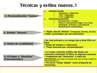 Técnicas y estilos nuevos.1 1. Personalización “masiva” 2. Ámbito “Sisomo” 3. Redes de credibilidad SEGMENTACIÓN: “ Boomers” (1945-65) “ X-G” (1965-80) “ Y-G” (1980-95) INDIVIDUALIZACIÓN: Encuentros a “4 ojos” Física o virtualmente llegar a un nivel individual, conectar y permanecer Marketing de expectativas “ Sight, Sound, Motion”  (Imágenes, Sonido, Acción) Estar conectados con las emociones Se cree primero a un amigo que a Brat Pitt o al Papa Redes de amigos y relaciones “ Todo funciona por recomendación” 4. El Poder a “Monalisa” (Femenización) La mujer controla el 80% del dinero de consumo individual. El 90% en algunos sectores Predomino del “lovemark” o mark de emociones  (a la mujer no le gusta lavar pero si tener cuidada su ropa personal,p.e.) Fin de la “mujer objeto” como propueta de marketing 