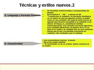 Técnicas y estilos nuevos.2 5. Lenguaje y formato Pantalla 6. Conectividad De Pantallas miniaturizadas a maxipantallas de plasma De formatos 9´´/30´´ a sitcom de 30’ “ Transformar la realidad o la discusión ideológica en un teatro en que los agentes reciten su papel como en una comedia. No importa tanto marcar la agenda sino llevarla actualidad y la realidad a una sitcom. El Papa,p.e., puedehacer bonitas interpretaciones, una coerente narración televisiva, pura realidad electrónica. El destino de la TV no está en la vuelta a la realidad sino en una sustancia eterea que el ojo y la pantalla convierten en realidad, más verdadera que la realidad  Los consumidores marcan  la pauta No se les puede engañar “ El consumidor no es un cretino. Quien consume es tu madre 