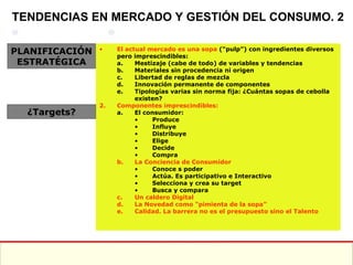 El actual mercado es una sopa  (“pulp”) con ingredientes diversos pero imprescindibles: Mestizaje (cabe de todo) de variables y tendencias Materiales sin procedencia ni origen Libertad de reglas de mezcla Innovación permanente de componentes Tipologías varias sin norma fija: ¿Cuántas sopas de cebolla existen? Componentes imprescindibles: El consumidor: Produce Influye Distribuye Elige Decide Compra La Conciencia de Consumidor Conoce s poder Actúa. Es participativo e Interactivo Selecciona y crea su target Busca y compara Un caldero Digital La Novedad como “pimienta de la sopa” Calidad. La barrera no es el presupuesto sino el Talento TENDENCIAS EN MERCADO Y GESTIÓN DEL CONSUMO. 2 PLANIFICACIÓN ESTRATÉGICA ¿Targets? 