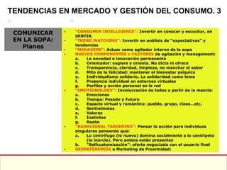 “ CONSUMER INTELLIGENCE”:  Invertir en conocer y escuchar, en SENTIR. “ TREND WATCHING”:  Invertir en análisis de “expectativas” y tendencias “ MANAGERS”:  Actuar como agitador interno de la sopa NUEVOS COMPONENTES o FACTORES  de agitación y management: La novedad e innovación permanente Orientador: sugiere y orienta. No dicta ni ofrece Transparencia, claridad, limpieza, no manchar el sabor Mito de la felicidad: mantener el bienestar psíquico Individualismo solidario. La solidaridad como lema Presencia individual en entornos virtuales Perfiles y acción personal en la red “ EMOTIONOLOGY”:  Involucración de todos a partir de la mezcla: Emociones Tiempo: Pasado y Futuro Espacio virtual y romántico: pueblo, grupo, clase…etc. Sentimientos Valores Instintos Razón “ BAHAVIORAL TARGERING”:  Pensar la acción para individuos singulares pensando que: Lo centrifugo (lo nuevo) domina socialmente a lo centrípeto (la inercia). Pero ambos están presentes “ Selfcustomización”: oferta negociada con el usuario final GEOREFERENCIA  o Marketing de Proximidad:  TENDENCIAS EN MERCADO Y GESTIÓN DEL CONSUMO. 3 COMUNICAR EN LA SOPA: Planes 