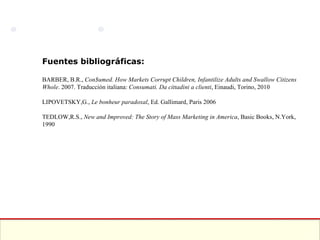 Fuentes bibliográficas: BARBER, B.R.,  Con$umed. How Markets Corrupt Children, Infantilize Adults and Swallow Citizens Whole . 2007. Traducción italiana:  Consumati. Da cittadini a clienti , Einaudi, Torino, 2010 LIPOVETSKY,G.,  Le bonheur paradoxal , Ed. Gallimard, Paris 2006 TEDLOW,R.S.,  New and Improved: The Story of Mass Marketing in America , Basic Books, N.York, 1990 