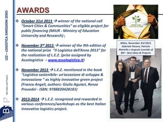 LEZ – LOGISTICA EMISSIONI ZERO

AWARDS
 October 31st 2013  winner of the national call
“Smart Cities & Communities” as eligible project for
public financing (MIUR - Ministry of Education
University and Research) ;
 November 3rd 2013  winner of the 9th edition of
the national prize “Il Logistico dell’Anno 2013” for
the realization of L.E.Z. (prize assigned by
Assologistica – www.assologistica.it)

Milan, November 3rd 2013:
Gabriele Panero, Patrizia
Martello e Augusto Leonida of
BIP – Best Ideas & Projects

 November 2013  L.E.Z. mentioned in the book
“Logistica sostenibile: un’occasione di sviluppo &
innovazione “ as highly innovative green project
(Franco Angeli, authors: Giulio Aguiari, Renzo
Provedel - ISBN: 9788820428181)
 2013-2014  L.E.Z. recognized and rewarded in
various conferences/workshops as the best Italian
innovative logistics project.
10

 