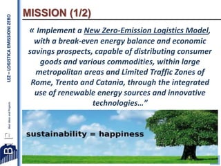 LEZ – LOGISTICA EMISSIONI ZERO

MISSION (1/2)
« Implement a New Zero-Emission Logistics Model,
with a break-even energy balance and economic
savings prospects, capable of distributing consumer
goods and various commodities, within large
metropolitan areas and Limited Traffic Zones of
Rome, Trento and Catania, through the integrated
use of renewable energy sources and innovative
technologies…”

2

 