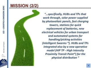 LEZ – LOGISTICA EMISSIONI ZERO

MISSION (2/2)
“…specifically, HUBs and TPs that
work through, solar power supplied
by photovoltaic panels, fast charging
towers, stations for quick
replacement of batteries, new
electrical vehicles for urban transport
and automated systems for
handling/picking activities
(Intelligent Swarms ®). HUBs and TPs
integrated also by a new operative
model (HIP TP - High Intensity
Proximity Transit Point®) for the
physical distribution “
3

 