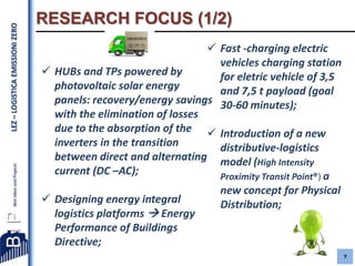 LEZ – LOGISTICA EMISSIONI ZERO

RESEARCH FOCUS (1/2)
 Fast -charging electric
vehicles charging station
 HUBs and TPs powered by
for eletric vehicle of 3,5
photovoltaic solar energy
and 7,5 t payload (goal
panels: recovery/energy savings 30-60 minutes);
with the elimination of losses
due to the absorption of the  Introduction of a new
inverters in the transition
distributive-logistics
between direct and alternating model (High Intensity
current (DC –AC);
Proximity Transit Point®) a
 Designing energy integral
logistics platforms  Energy
Performance of Buildings
Directive;

new concept for Physical
Distribution;

7

 