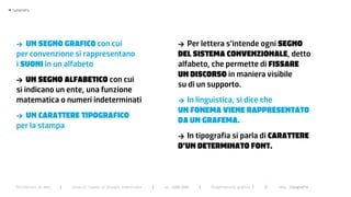 >   typography




      >  UN SegNo grafico con cui                                                  >  Per lettera s’intende ogni SegNo
      per convenzione si rappresentano                                             del SiStema coNveNzioNale, detto
      i SUoNi in un alfabeto                                                       alfabeto, che permette di fiSSare
                                                                                   UN diScorSo in maniera visibile
      >   UN SegNo alfabetico con cui
                                                                                   su di un supporto.
      si indicano un ente, una funzione
      matematica o numeri indeterminati                                            > In linguistica, si dice che
                                                                                   UN foNema vieNe rappreSeNtato
      > UN carattere tipografico
                                                                                   da UN grafema.
      per la stampa
                                                                                   > In tipografia si parla di carattere
                                                                                   d’UN determiNato foNt.



      Politecnico di Bari   |   corso di laurea in Disegno industriale   |   aa 2008/2009   |   Progettazione grafica 3   ||   tema: tipografia
 