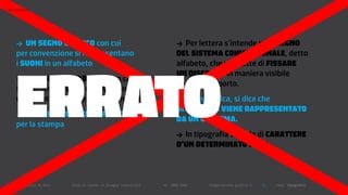 >   typography




      >  UN SegNo grafico con cui                                                  >  Per lettera s’intende ogni SegNo
      per convenzione si rappresentano                                             del SiStema coNveNzioNale, detto




      ERRATO
      i SUoNi in un alfabeto                                                       alfabeto, che permette di fiSSare
                                                                                   UN diScorSo in maniera visibile
      >   UN SegNo alfabetico con cui
                                                                                   su di un supporto.
      si indicano un ente, una funzione
      matematica o numeri indeterminati                                            > In linguistica, si dice che
                                                                                   UN foNema vieNe rappreSeNtato
      > UN carattere tipografico
                                                                                   da UN grafema.
      per la stampa
                                                                                   > In tipografia si parla di carattere
                                                                                   d’UN determiNato foNt.



      Politecnico di Bari   |   corso di laurea in Disegno industriale   |   aa 2008/2009   |   Progettazione grafica 3   ||   tema: tipografia
 