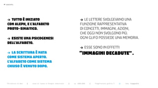 >   typography




      > tUtto è iNiziato                                                           >  le lettere svolgevano una
      coN aleph, e l’alfabeto                                                      funzione rappresentativa
      proto-SiNaitico.                                                             di concetti, immagini, azioni,
                                                                                   che oggi non svolgono più.
      > eSiSte UNa pSicogeNeSi                                                     ogni glifo possiede una memoria.
      dell’alfabeto.
                                                                                   >    esse sono in effetti
      >  la ScrittUra è Nata                                                       “immAgini dEcAdUTE” .
      come SiStema aperto.
      l’alfabeto come SiStema
      chiUSo è veNUto dopo.



      Politecnico di Bari   |   corso di laurea in Disegno industriale   |   aa 2008/2009   |   Progettazione grafica 3   ||   tema: tipografia
 