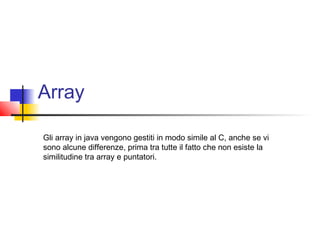 Array
Gli array in java vengono gestiti in modo simile al C, anche se vi
sono alcune differenze, prima tra tutte il fatto che non esiste la
similitudine tra array e puntatori.
 