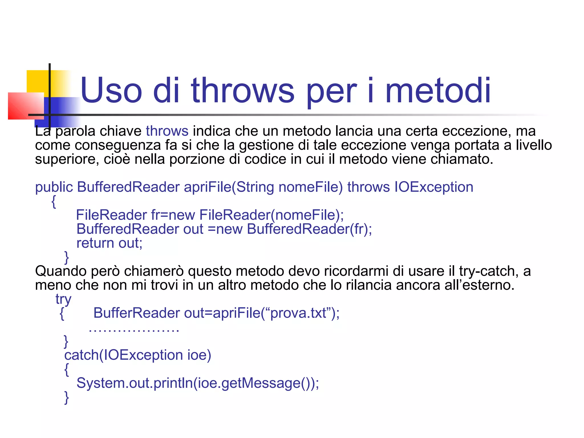 Uso di throws per i metodi
La parola chiave throws indica che un metodo lancia una certa eccezione, ma
come conseguenza fa si che la gestione di tale eccezione venga portata a livello
superiore, cioè nella porzione di codice in cui il metodo viene chiamato.
public BufferedReader apriFile(String nomeFile) throws IOException
{
FileReader fr=new FileReader(nomeFile);
BufferedReader out =new BufferedReader(fr);
return out;
}
Quando però chiamerò questo metodo devo ricordarmi di usare il try-catch, a
meno che non mi trovi in un altro metodo che lo rilancia ancora all’esterno.
try
{ BufferReader out=apriFile(“prova.txt”);
……………….
}
catch(IOException ioe)
{
System.out.println(ioe.getMessage());
}
 