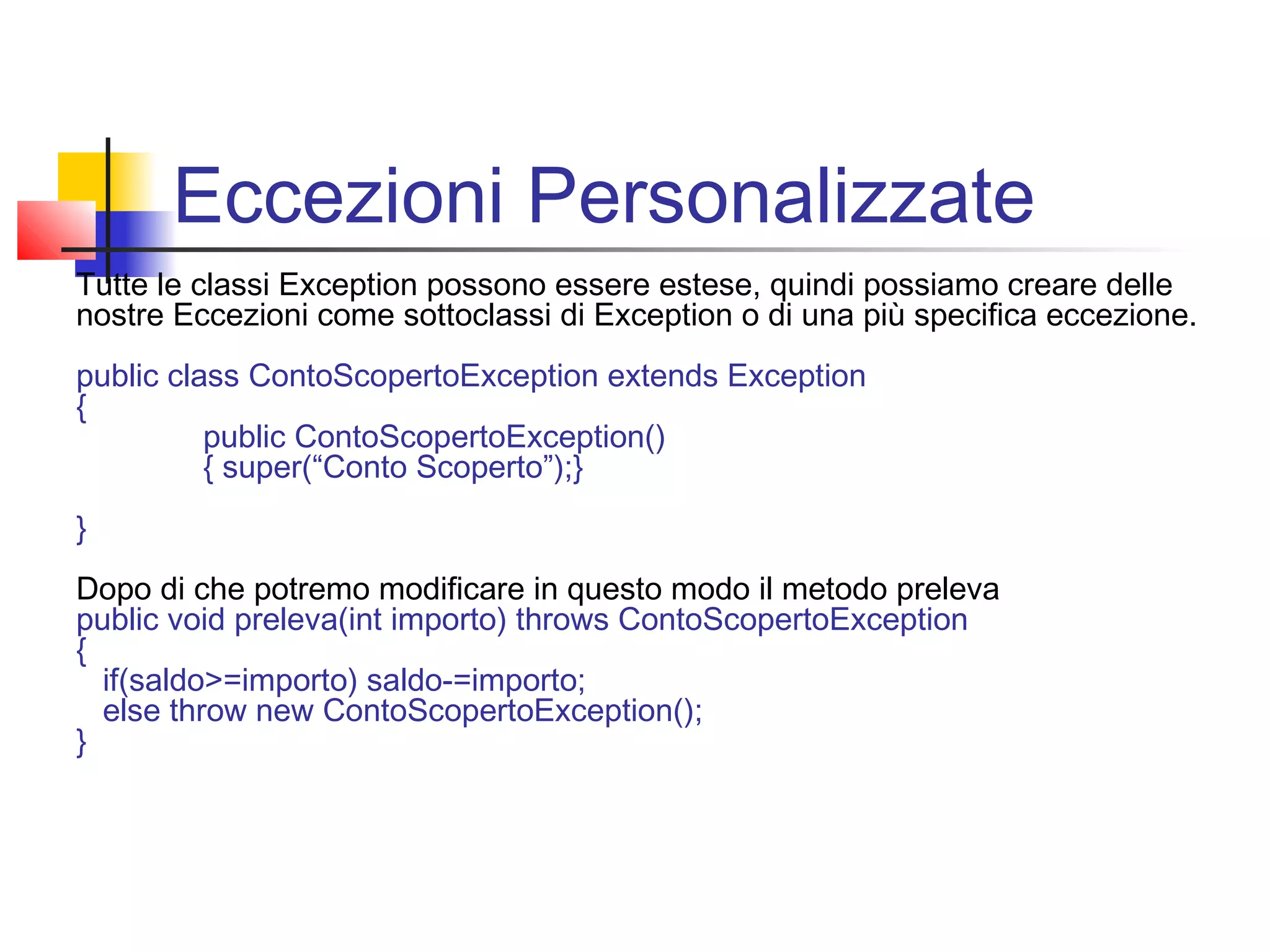 Eccezioni Personalizzate
Tutte le classi Exception possono essere estese, quindi possiamo creare delle
nostre Eccezioni come sottoclassi di Exception o di una più specifica eccezione.
public class ContoScopertoException extends Exception
{
public ContoScopertoException()
{ super(“Conto Scoperto”);}
}
Dopo di che potremo modificare in questo modo il metodo preleva
public void preleva(int importo) throws ContoScopertoException
{
if(saldo>=importo) saldo-=importo;
else throw new ContoScopertoException();
}
 