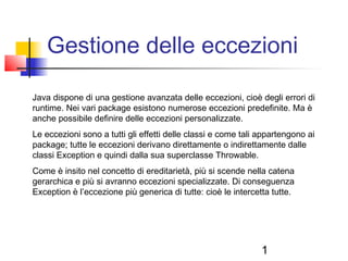 1
Gestione delle eccezioni
Java dispone di una gestione avanzata delle eccezioni, cioè degli errori di
runtime. Nei vari package esistono numerose eccezioni predefinite. Ma è
anche possibile definire delle eccezioni personalizzate.
Le eccezioni sono a tutti gli effetti delle classi e come tali appartengono ai
package; tutte le eccezioni derivano direttamente o indirettamente dalle
classi Exception e quindi dalla sua superclasse Throwable.
Come è insito nel concetto di ereditarietà, più si scende nella catena
gerarchica e più si avranno eccezioni specializzate. Di conseguenza
Exception è l’eccezione più generica di tutte: cioè le intercetta tutte.
 