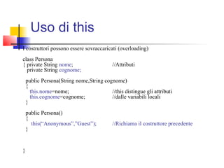 Uso di this
I costruttori possono essere sovraccaricati (overloading)
class Persona
{ private String nome; //Attributi
private String cognome;
public Persona(String nome,String cognome)
{
this.nome=nome; //this distingue gli attributi
this.cognome=cognome; //dalle variabili locali
}
public Persona()
{
this(“Anonymous”,”Guest”); //Richiama il costruttore precedente
}
}
 