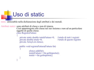 static: utilizzabile nella dichiarazione degli attributi e dei metodi.
Attributi statici: sono attributi di classe e non di istanza.
Cioè appartengono alla classe nel suo insieme e non ad un particolare
oggetto di quella classe.
class RegistroFatture
{
private static double totaleFatture=0; //totale di tutti i registri
private double totale=0; //totale di questo registro
private ArrayList elenco;
public void registraFattura(Fattura fat)
{
elenco.add(fat);
totaleFatture+=fat.getImporto();
totale+=fat.getImporto();
}
}
Uso di static
 