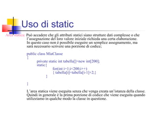Area statica: Può accadere che gli attributi statici siano strutture dati complesse o che
l’assegnazione del loro valore iniziale richieda una certa elaborazione.
In questo caso non è possibile eseguire un semplice assegnamento, ma
sarà necessario scrivere una porzione di codice;
public class MiaClasse
{
private static int tabella[]=new int[200];
static{
for(int i=1;i<200;i++)
{ tabella[i]=tabella[i-1]+2;}
}
}
L’area statica viene eseguita senza che venga creata un’istanza della classe.
Quindi in generale è la prima porzione di codice che viene eseguita quando
utilizziamo in qualche modo la classe in questione.
Uso di static
 