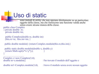 Metodi statici: sono metodi di utility che non operano direttamente su un particolare
oggetto della classe, ma che forniscono una funzione valida anche
senza creare alcuna istanza della classe.
public class Complex
{ private double re;
private double im;
public Complex(double re, double im)
{this.re=re; this.im=im; }
public double modulo() {return Complex.modulo(this.re,this.im);}
public static double modulo(double x, double y)
{return Math.sqrt(x*x+y*y); }
}
…………………….
Complex z=new Complex(3,4);
double m=z.modulo(); //ho trovato il modulo dell’oggetto z
double m1=Complex.modulo(3,4); //trovo il modulo senza avere nessun oggetto
Uso di static
 