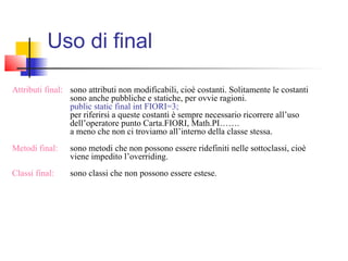 Attributi final: sono attributi non modificabili, cioè costanti. Solitamente le costanti
sono anche pubbliche e statiche, per ovvie ragioni.
public static final int FIORI=3;
per riferirsi a queste costanti è sempre necessario ricorrere all’uso
dell’operatore punto Carta.FIORI, Math.PI…….
a meno che non ci troviamo all’interno della classe stessa.
Metodi final: sono metodi che non possono essere ridefiniti nelle sottoclassi, cioè
viene impedito l’overriding.
Classi final: sono classi che non possono essere estese.
Uso di final
 