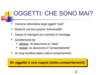 2
OGGETTI: CHE SONO MAI?
 Versione informatica degli oggetti "reali"
 Dotati di una loro propria "individualità"
 Capaci di interagire per scambio di messaggi
 Caratterizzati da:
 attributi: ne descrivono lo “stato”
 metodi: ne descrivono il “comportamento”
 Un msg modifica stato e attiva comportamenti
Un oggetto è una coppia [stato,comportamenti]
 