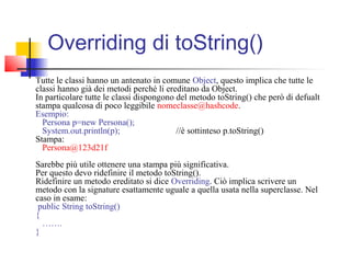Overriding di toString()
Tutte le classi hanno un antenato in comune Object, questo implica che tutte le
classi hanno già dei metodi perché li ereditano da Object.
In particolare tutte le classi dispongono del metodo toString() che però di defualt
stampa qualcosa di poco leggibile nomeclasse@hashcode.
Esempio:
Persona p=new Persona();
System.out.println(p); //è sottinteso p.toString()
Stampa:
Persona@123d21f
Sarebbe più utile ottenere una stampa più significativa.
Per questo devo ridefinire il metodo toString().
Ridefinire un metodo ereditato si dice Overriding. Ciò implica scrivere un
metodo con la signature esattamente uguale a quella usata nella superclasse. Nel
caso in esame:
public String toString()
{
…….
}
 