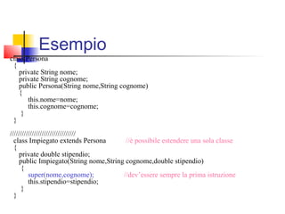class Persona
{
private String nome;
private String cognome;
public Persona(String nome,String cognome)
{
this.nome=nome;
this.cognome=cognome;
}
}
/////////////////////////////////
class Impiegato extends Persona //è possibile estendere una sola classe
{
private double stipendio;
public Impiegato(String nome,String cognome,double stipendio)
{
super(nome,cognome); //dev’essere sempre la prima istruzione
this.stipendio=stipendio;
}
}
Esempio
 