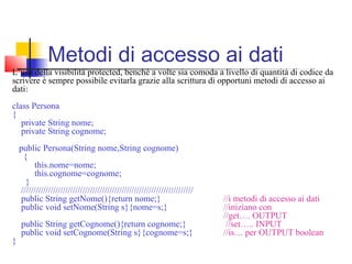 L’uso della visibilità protected, benché a volte sia comoda a livello di quantità di codice da
scrivere è sempre possibile evitarla grazie alla scrittura di opportuni metodi di accesso ai
dati:
class Persona
{
private String nome;
private String cognome;
public Persona(String nome,String cognome)
{
this.nome=nome;
this.cognome=cognome;
}
//////////////////////////////////////////////////////////////////////
public String getNome(){return nome;} //i metodi di accesso ai dati
public void setNome(String s}{nome=s;} //iniziano con
//get…. OUTPUT
public String getCognome(){return cognome;} //set….. INPUT
public void setCognome(String s}{cognome=s;} //is… per OUTPUT boolean
}
Metodi di accesso ai dati
 