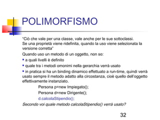 32
POLIMORFISMO
“Ciò che vale per una classe, vale anche per le sue sottoclassi.
Se una proprietà viene ridefinita, quando la uso viene selezionata la
versione corretta”
Quando uso un metodo di un oggetto, non so:
 a quali livelli è definito
 quale tra i metodi omonimi nella gerarchia verrà usato
 in pratica si ha un binding dinamico effettuato a run-time, quindi verrà
usato sempre il metodo adatto alla circostanza, cioè quello dell’oggetto
effettivamente instanziato.
Persona p=new Impiegato();
Persona d=new Dirigente();
d.calcolaStipendio();
Secondo voi quale metodo calcolaStipendio() verrà usato?
 