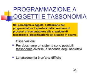 35
PROGRAMMAZIONE A
OGGETTI E TASSONOMIA
Nel paradigma a oggetti, l’attenzione del
programmatore è spostata dalla creazione di
processi di computazione alla creazione di
tassonomie (classificazioni) del sistema in esame
Osservazioni:
 Per descrivere un sistema sono possibili
tassonomie diverse, a seconda degli obbiettivi
 La tassonomia è un’arte difficile
 