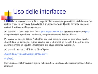 Uso delle interfacce
Le interfacce hanno diversi utilizzi, in particolare comunque permettono di dichiarare dei
metodi prima di conoscere la modalità di implementazione. Questo permette di creare
metodi di utilizzo molto più generico.
Ad esempio si consideri l’interfaccia java.applet.AudioClip. Questa ha un metodo play
che permette di riprodurre l’audioclip, indipendentemente dal tipo di file.
Per creare un oggetto di tipo AudioClip non sarà possibile usare un costruttore perché
AudioClip è un intefaccia, quindi astratta, ma si utilizzerà un metodo di un’altra classe
che mi ritornerà un oggetto appartenente alla classificazione AudioClip.
Ad esempio trovando all’interno di un’Applet:
AudioClip ac=this.getAudioClip(“file.avi”);
ac.play();
Esempi analoghi li troveremo spesso nell’uso delle interfacce che servono per accedere ai
database.
 