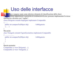 Uso delle interfacce
Le interfacce vengono usate come ulteriore elemento di classificazione delle classi.
Cioè due classe appartenenti a gerarchie di ereditarietà diverse, possono implementare la stessa
interfaccia e divenire così “cugine”.
classe Dirigente extends Impiegato implemants Comparable
{……
public int compareTo(Object obj) //obbligatorio
{… }
}
Ma anche:
class Triangolo extends FiguraGeometrica implements Comparable
{ ……………
public int compareTo(Object obj) //obbligatorio
{
}
}
Questo permette:
Compareble c1=new Dirigente(…);
Comparable c2=new Triangolo(..);
 