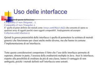 Uso delle interfacce
Il vantaggio di questa definizione:
Comparable c1=new Dirigente(…);
Comparable c2=new Triangolo(..);
E’ quello di poter definire dei metodi come Arrays.sort(Object obj[]) che consento di opera su
qualsiasi array di oggetti purché siano oggetti comparabili. Analogamente ad esempio
Collection.sort(Collection c)
Quindi la grossa potenzialità delle interfacce è quella di permettere la scrittura di metodi
generici che funzionano per classi anche molto diverse, ma che hanno in comune
l’implementazione di un’interfaccia.
Tutte queste considerazioni comportano il fatto che l’uso delle interfacce permette di
superare, almeno in parte, l’assenza della ereditarietà multipla in Java. Anzi le interfacce,
rispetto alla possibilità di ereditare da più di una classe, hanno il vantaggio di non
ambiguità, poiché i metodi definiti nell’interfaccia sono astratti.
 