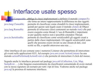 Interfacce usate spesso
java.lang.Comparable: obbliga le classi implementanti a definire il metodo compareTo
che torna un intero rappresentante la differenza tra due oggetti.
java.lang.Cloneable: permette di classificare come clonabili le classi implementanti,
quindi per queste sarà legale usare il metodo clone() di Object
java.lang.Runnable: permette di reliazzare classi contenenti un metodo run() che può
essere eseguito come thread. L’uso di Runnable è importante
se per qualche motivo non è possibile estendere Thread.
java.io.Serializable: permette di classificare come serializzabili gli oggetti creati a
partire dalle classi implementanti. Gli oggetti serializzabili sono
quelli che possono essere inviati su uno stream di dati, cioè
scritti su file, o spediti attraverso una rete….
Altre interfacce di uso comune sono i numerosi Listener che permettono di intercettare
gli eventi nelle applicazioni GUI. Ad esempio java.awt.event.ActionListener ha una
metodo actionPerformed(ActionEvent e) che permette di intercettare il click del mouse.
Segnalo anche le interfacce presenti nel package java.util (Collection, List, Map,
SortedList…..) che fungono essenzialmente da classificatori consentendo di avere metodi
con la stessa signature ad esempio per tutti i tipi di lista. Vedremo anche nel package
java.sql la presenza di numerose interfacce.
 