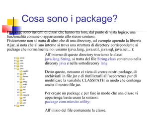 Cosa sono i package?
I package sono insiemi di classi che hanno tra loro, dal punto di vista logico, una
funzionalità comune o appartenente allo stesso conteso.
Fisicamente non si tratta di altro che di una directory, ad esempio aprendo la libreria
rt.jar, si nota che al suo interno si trova una struttura di directory corrispondente ai
package che normalmente noi usiamo (java.lang, java.util, java.sql, java.net…):
All’interno di queste directory troviamo le classi:
java.lang.String, si tratta del file String.class contenuto nella
direcory java e nella sottodirecory lang
Detto questo, nessuno ci vieta di creare nostri package, di
archiviarli in file jar e di riutilizzarli all’occorrenza pur di
modificare la variabile CLASSPATH in modo che contenga
anche il nostro file jar.
Per creare un package e per fare in modo che una classe vi
appartenga basta usare la sintassi:
package com.miosito.utility;
All’inizio del file contenente la classe.
 