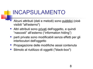 8
INCAPSULAMENTO
 Alcuni attributi (dati e metodi) sono pubblici (cioè
visibili "all'esterno")
 Altri attributi sono privati dell'oggetto, e quindi
“nascosti” all’esterno (“information hiding”)
 parti private sono modificabili senza effetti per gli
interlocutori dell'oggetto
 Propagazione delle modifiche assai contenuta
 Stimolo al riutilizzo di oggetti ("black-box")
 